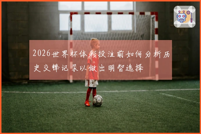 2026世界杯体彩投注前如何分析历史交锋记录以做出明智选择