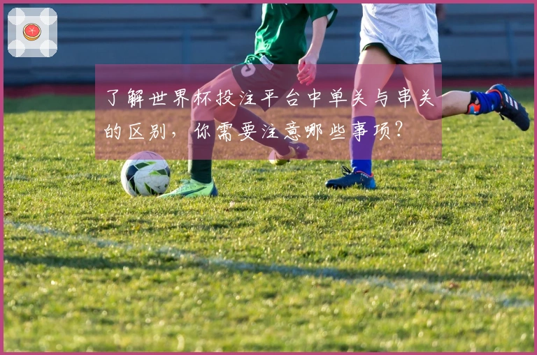 了解世界杯投注平台中单关与串关的区别，你需要注意哪些事项？