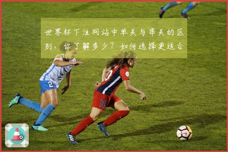 世界杯下注网站中单关与串关的区别，你了解多少？如何选择更适合的下注方式？