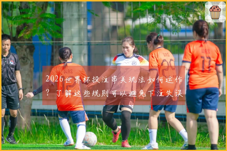 2026世界杯投注串关玩法如何运作？了解这些规则可以避免下注失误